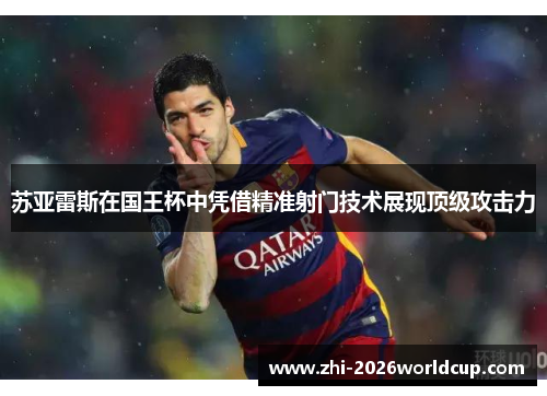 苏亚雷斯在国王杯中凭借精准射门技术展现顶级攻击力 苏亚雷斯在国王杯中凭借精准射门技术展现顶级攻击力